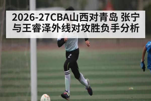2026-27CBA山西对青岛 张宁与王睿泽外线对攻胜负手分析